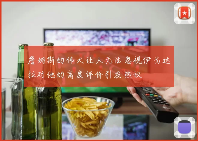 詹姆斯的伟大让人无法忽视伊戈达拉对他的高度评价引发热议