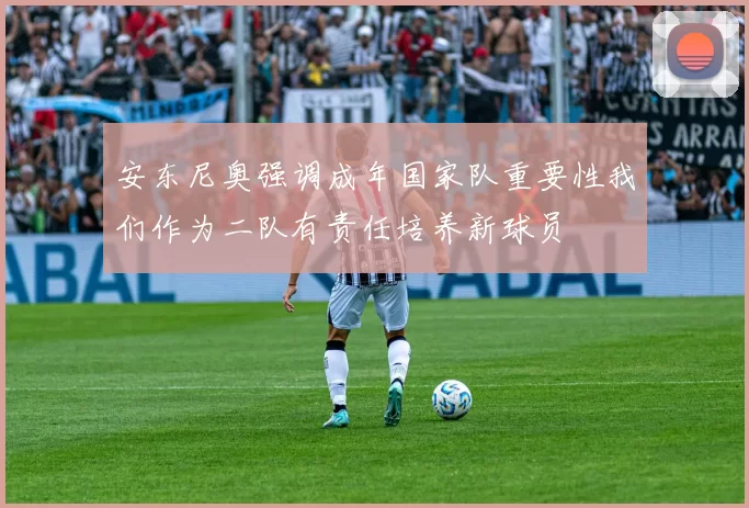 安东尼奥强调成年国家队重要性我们作为二队有责任培养新球员