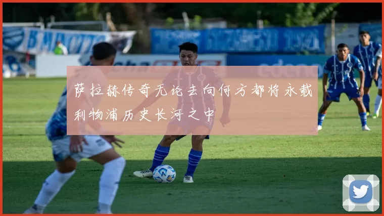 萨拉赫传奇无论去向何方都将永载利物浦历史长河之中