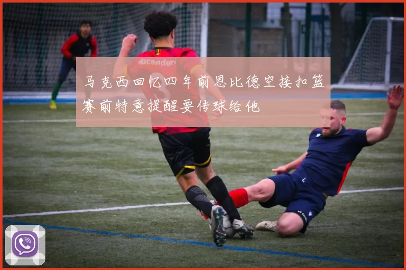 马克西回忆四年前恩比德空接扣篮赛前特意提醒要传球给他