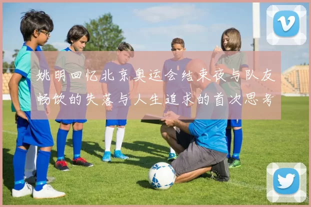 姚明回忆北京奥运会结束夜与队友畅饮的失落与人生追求的首次思考