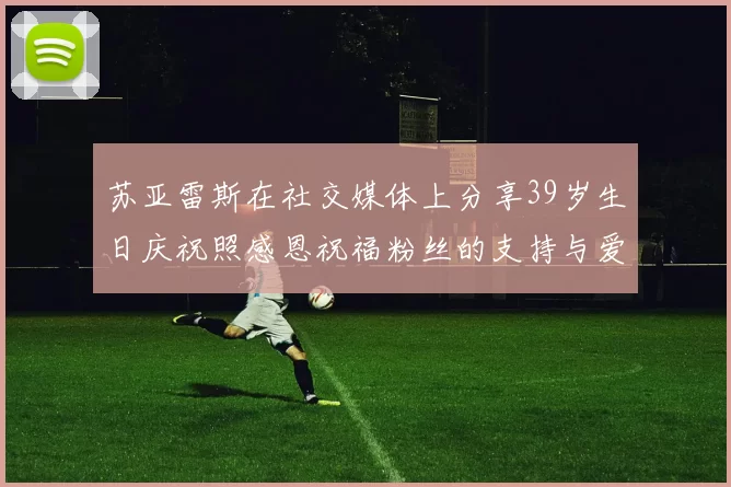 苏亚雷斯在社交媒体上分享39岁生日庆祝照感恩祝福粉丝的支持与爱护