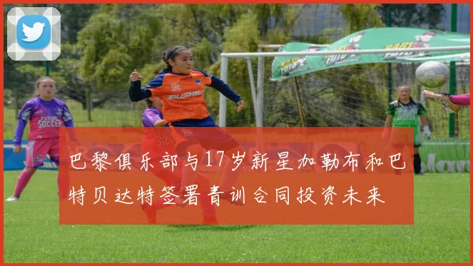 巴黎俱乐部与17岁新星加勒布和巴特贝达特签署青训合同投资未来