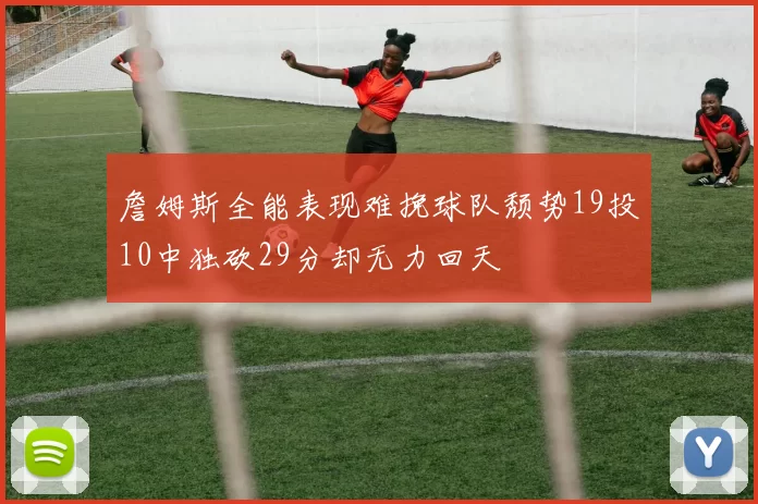 詹姆斯全能表现难挽球队颓势19投10中独砍29分却无力回天