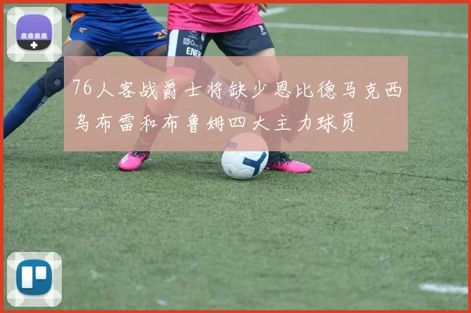 76人客战爵士将缺少恩比德马克西乌布雷和布鲁姆四大主力球员
