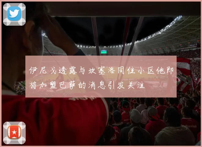 伊尼戈透露与坎塞洛同住小区他即将加盟巴萨的消息引发关注