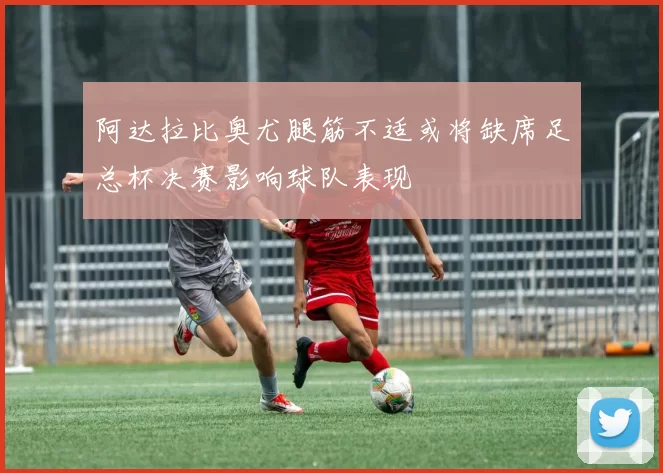 阿达拉比奥尤腿筋不适或将缺席足总杯决赛影响球队表现