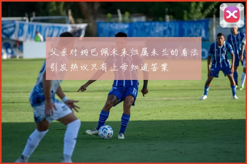 父亲对姆巴佩未来归属米兰的看法引发热议只有上帝知道答案