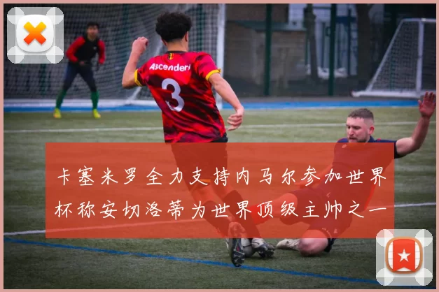 卡塞米罗全力支持内马尔参加世界杯称安切洛蒂为世界顶级主帅之一
