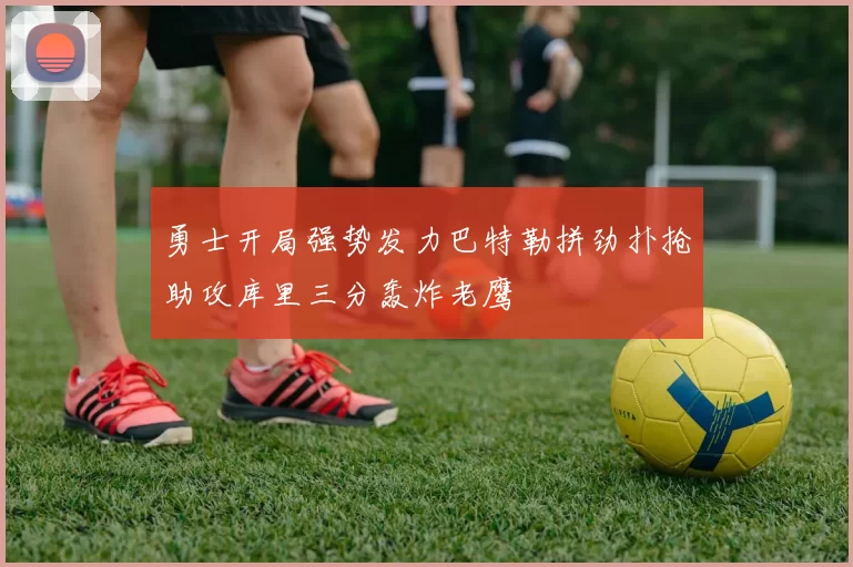 勇士开局强势发力巴特勒拼劲扑抢助攻库里三分轰炸老鹰