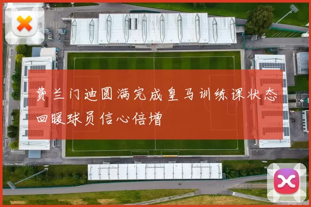 费兰门迪圆满完成皇马训练课状态回暖球员信心倍增