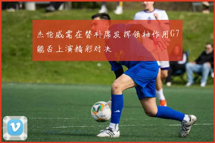 杰伦威需在替补席发挥领袖作用G7能否上演精彩对决