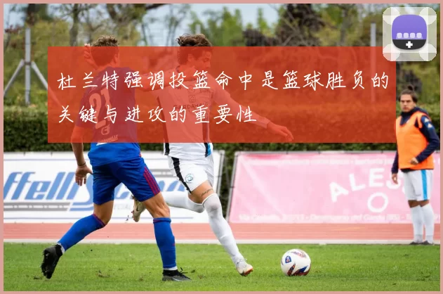 杜兰特强调投篮命中是篮球胜负的关键与进攻的重要性