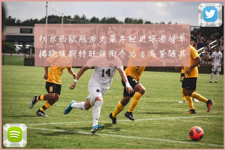 切尔西欧冠历史最年轻进球者榜单揭晓埃斯特旺领衔乔治吉乌紧随其后