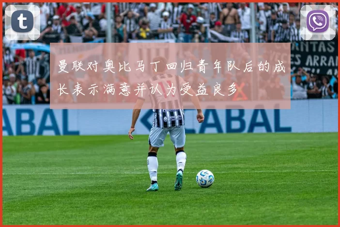 曼联对奥比马丁回归青年队后的成长表示满意并认为受益良多