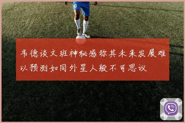 韦德谈文班神秘感称其未来发展难以预测如同外星人般不可思议