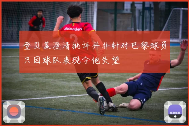 登贝莱澄清批评并非针对巴黎球员只因球队表现令他失望