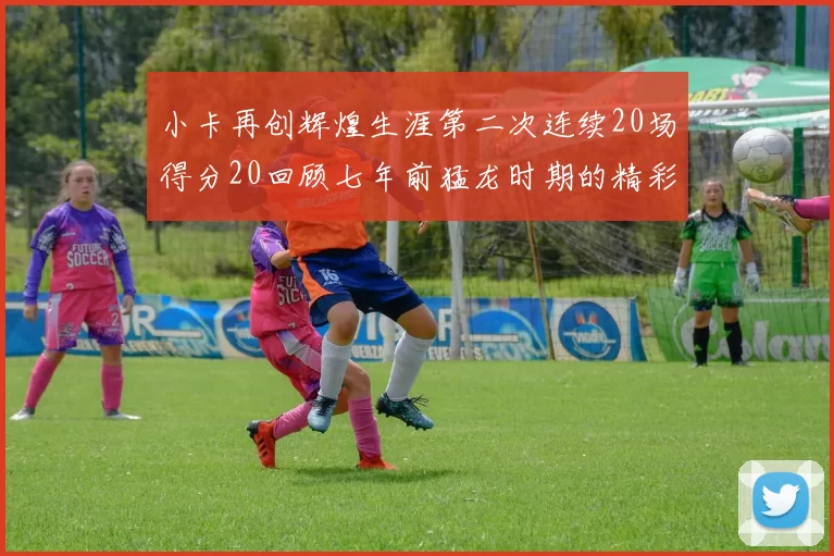 小卡再创辉煌生涯第二次连续20场得分20回顾七年前猛龙时期的精彩表现