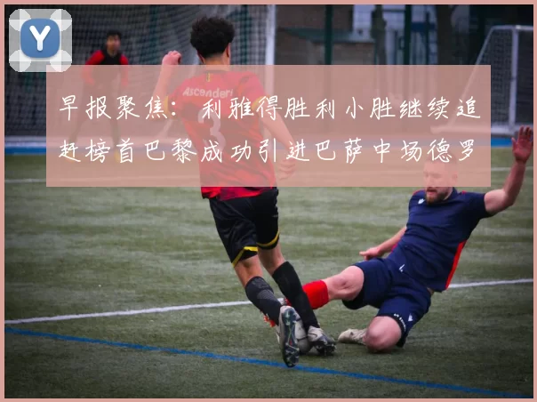 早报聚焦：利雅得胜利小胜继续追赶榜首巴黎成功引进巴萨中场德罗