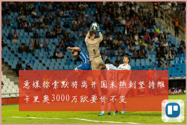 意媒称索默将离开国米热刺坚持维卡里奥3000万欧要价不变