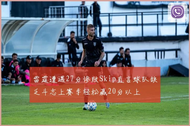 雷霆遭遇27分惨败Skip直言球队缺乏斗志上赛季轻松赢20分以上